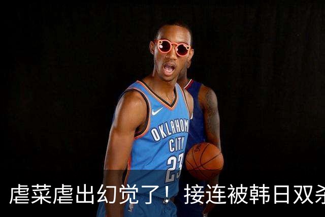 虐菜虐出幻觉了！接连被韩日双杀，中国男篮一短板不改难回亚洲前列